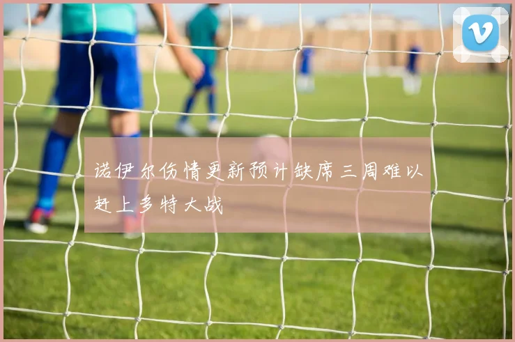 诺伊尔伤情更新预计缺席三周难以赶上多特大战