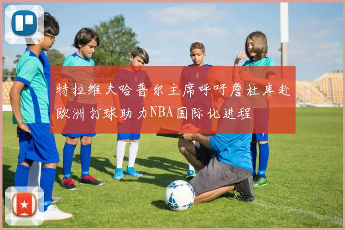 特拉维夫哈普尔主席呼吁詹杜库赴欧洲打球助力NBA国际化进程