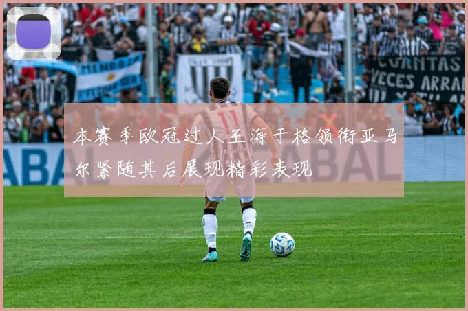 本赛季欧冠过人王海于格领衔亚马尔紧随其后展现精彩表现