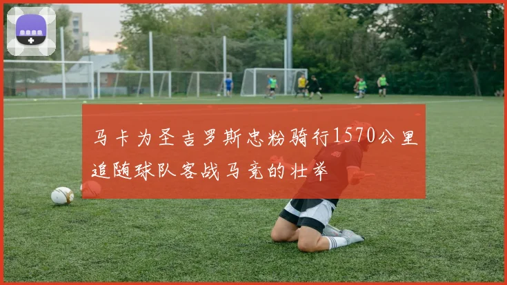 马卡为圣吉罗斯忠粉骑行1570公里追随球队客战马竞的壮举