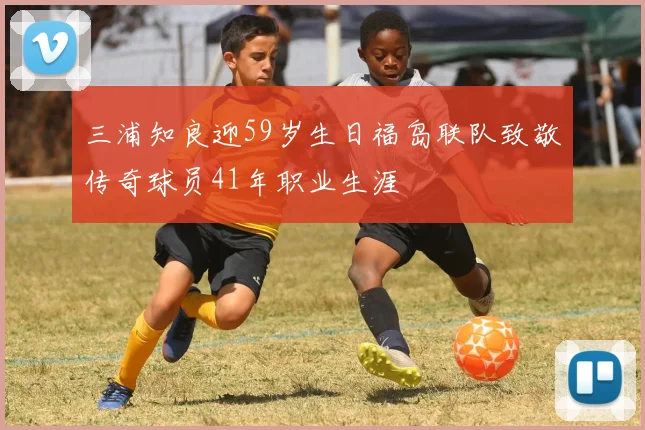 三浦知良迎59岁生日福岛联队致敬传奇球员41年职业生涯