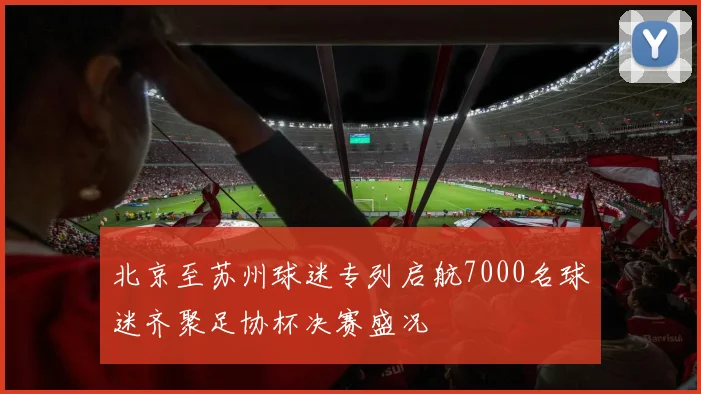 北京至苏州球迷专列启航7000名球迷齐聚足协杯决赛盛况