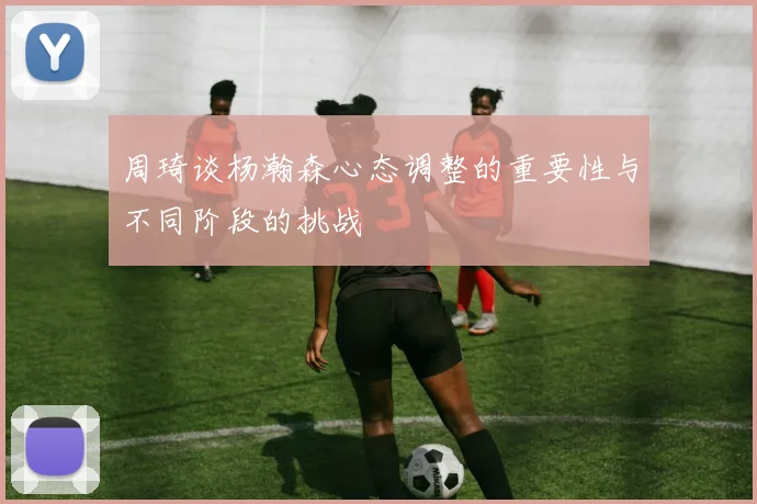 周琦谈杨瀚森心态调整的重要性与不同阶段的挑战